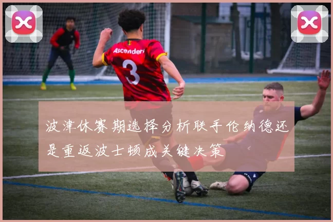 波津休赛期选择分析联手伦纳德还是重返波士顿成关键决策