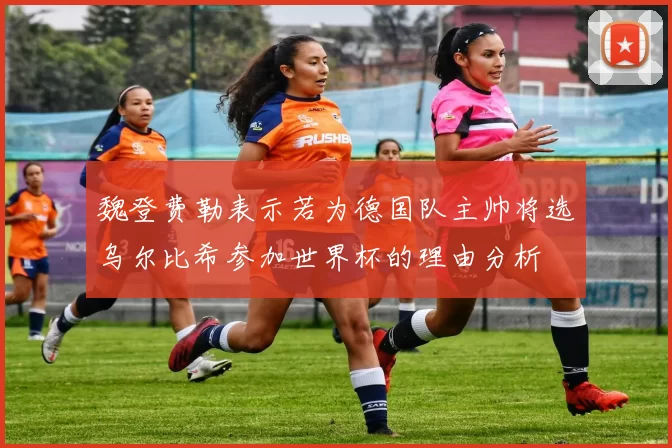 魏登费勒表示若为德国队主帅将选乌尔比希参加世界杯的理由分析