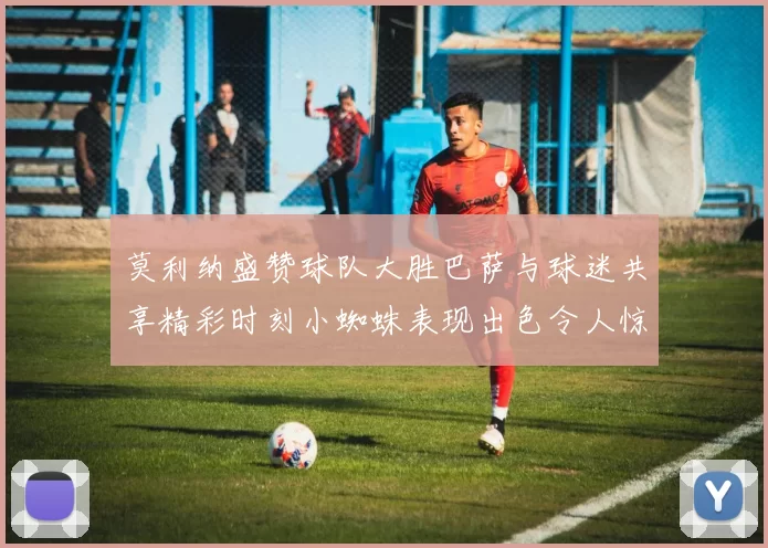 莫利纳盛赞球队大胜巴萨与球迷共享精彩时刻小蜘蛛表现出色令人惊艳