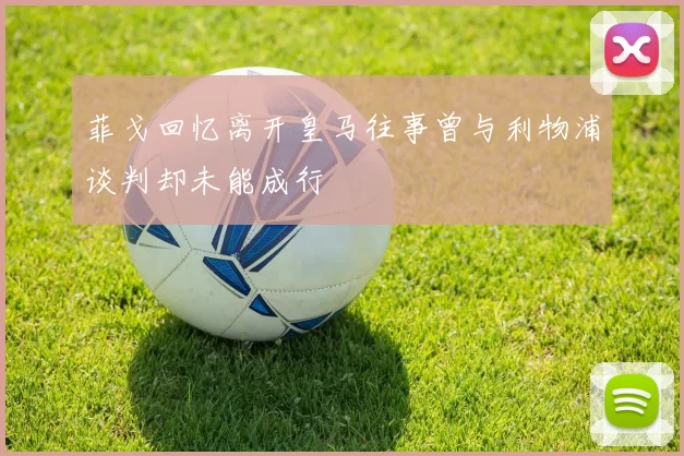 菲戈回忆离开皇马往事曾与利物浦谈判却未能成行