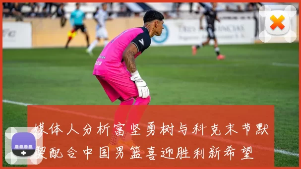 媒体人分析富坚勇树与科克末节默契配合中国男篮喜迎胜利新希望