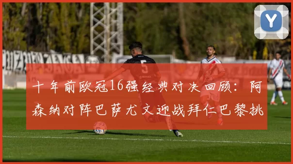 十年前欧冠16强经典对决回顾：阿森纳对阵巴萨尤文迎战拜仁巴黎挑战切尔西