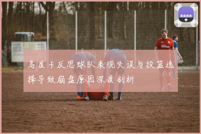 乌度卡反思球队表现失误与投篮选择导致崩盘原因深度剖析