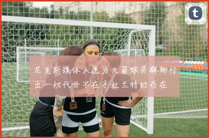 尼克斯媒体人愿为火箭球员群聊付出一切代价不在乎杜兰特的存在