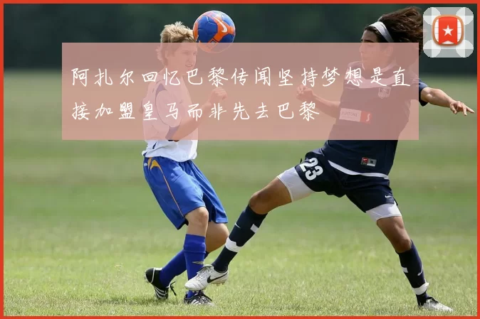 阿扎尔回忆巴黎传闻坚持梦想是直接加盟皇马而非先去巴黎