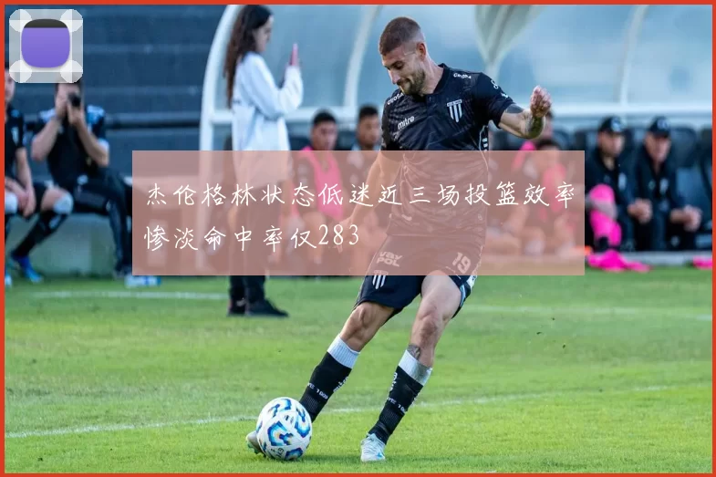 杰伦格林状态低迷近三场投篮效率惨淡命中率仅283