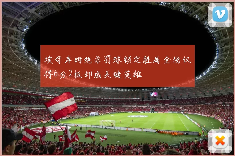 埃奇库姆绝杀罚球锁定胜局全场仅得6分2板却成关键英雄