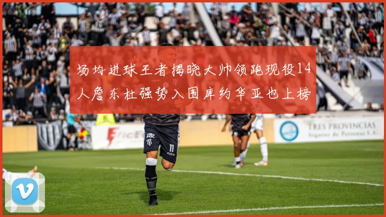 场均进球王者揭晓大帅领跑现役14人詹东杜强势入围库约华亚也上榜