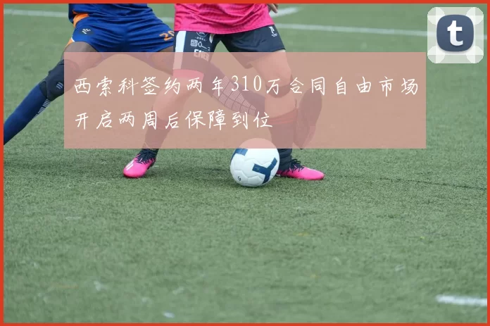 西索科签约两年310万合同自由市场开启两周后保障到位
