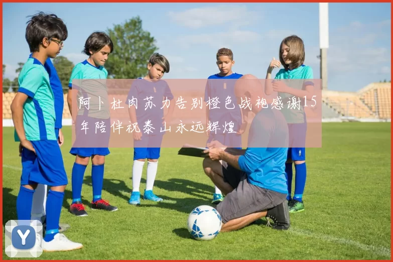 阿卜杜肉苏力告别橙色战袍感谢15年陪伴祝泰山永远辉煌